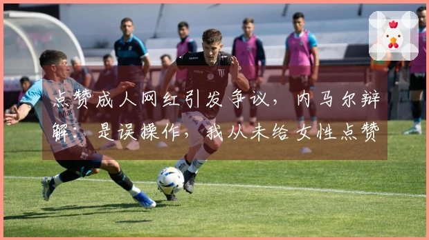 点赞成人网红引发争议，内马尔辩解：是误操作，我从未给女性点赞