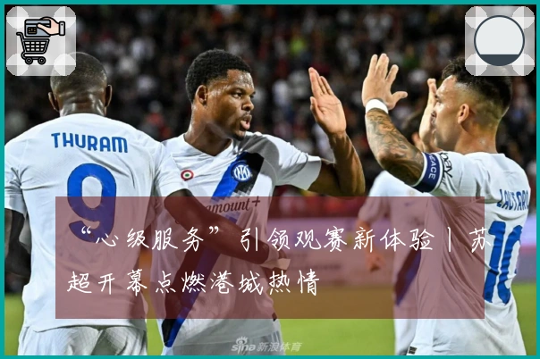 “心级服务”引领观赛新体验丨苏超开幕点燃港城热情
