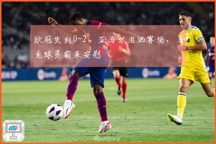 欧冠失利0-2，亚马尔泪洒赛场，马竞球员前来安慰