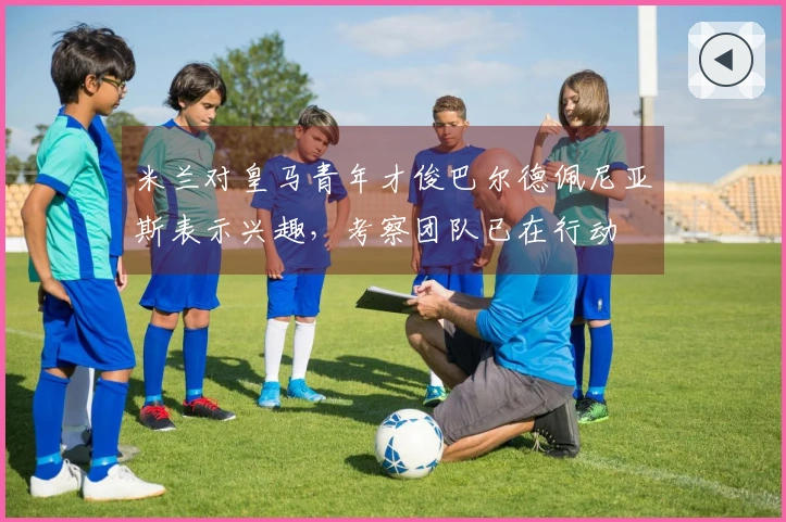 米兰对皇马青年才俊巴尔德佩尼亚斯表示兴趣，考察团队已在行动