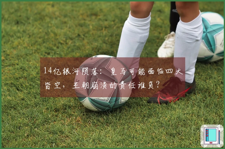 14亿银河陨落：皇马可能面临四大皆空，王朝崩溃的责任谁负？