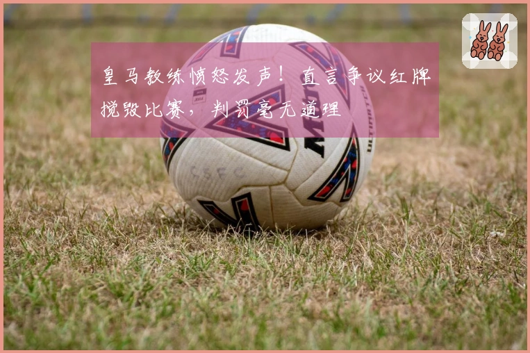 皇马教练愤怒发声！直言争议红牌搅毁比赛，判罚毫无道理