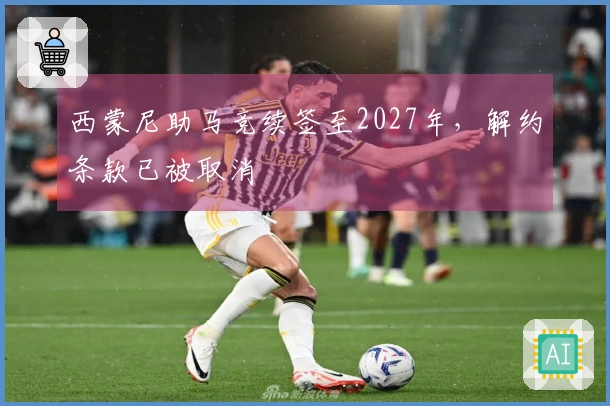 西蒙尼助马竞续签至2027年，解约条款已被取消