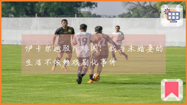 伊卡尔迪驳斥绯闻：我与未婚妻的生活不依赖戏剧化事件