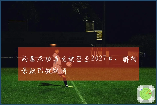 西蒙尼助马竞续签至2027年，解约条款已被取消