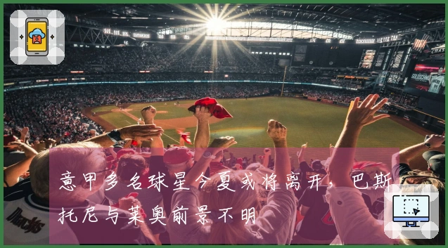 意甲多名球星今夏或将离开，巴斯托尼与莱奥前景不明