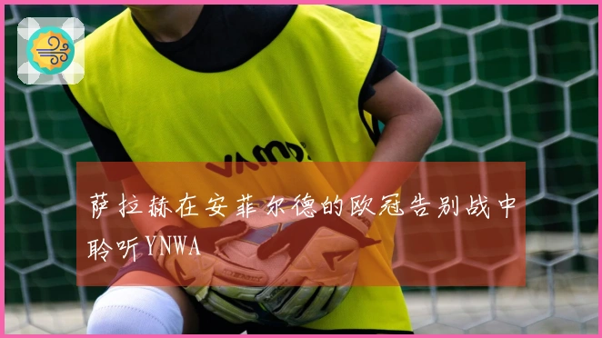 萨拉赫在安菲尔德的欧冠告别战中聆听YNWA