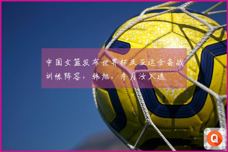 中国女篮发布世界杯及亚运会备战训练阵容，韩旭、李月汝入选