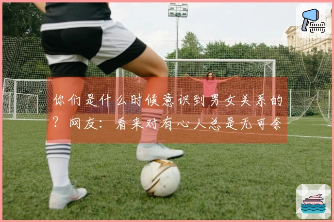 你们是什么时候意识到男女关系的？网友：看来对有心人总是无可奈何