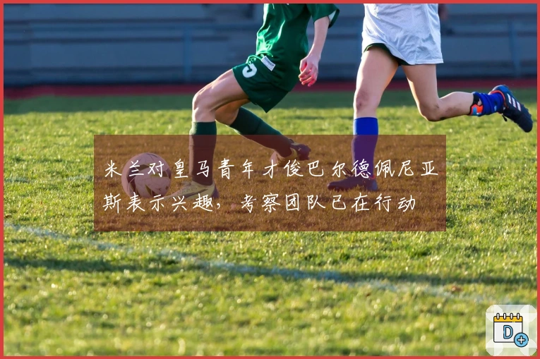 米兰对皇马青年才俊巴尔德佩尼亚斯表示兴趣，考察团队已在行动