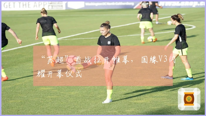 “苏超”首战拉开帷幕，国缘V3闪耀开幕仪式