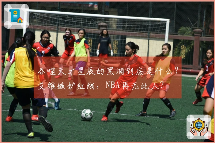 吞噬天才星辰的黑洞到底是什么？艾维嫉妒红线，NBA再无此人？