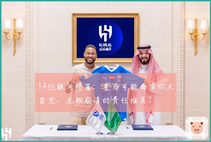 14亿银河陨落：皇马可能面临四大皆空，王朝崩溃的责任谁负？