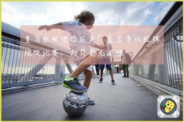 皇马教练愤怒发声！直言争议红牌搅毁比赛，判罚毫无道理