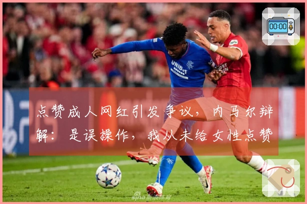 点赞成人网红引发争议，内马尔辩解：是误操作，我从未给女性点赞